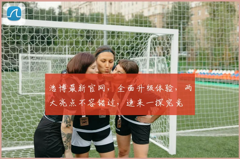 浩博最新官网，全面升级体验，两大亮点不容错过，速来一探究竟