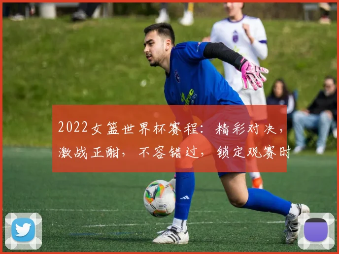 2022女篮世界杯赛程：精彩对决，激战正酣，不容错过，锁定观赛时间