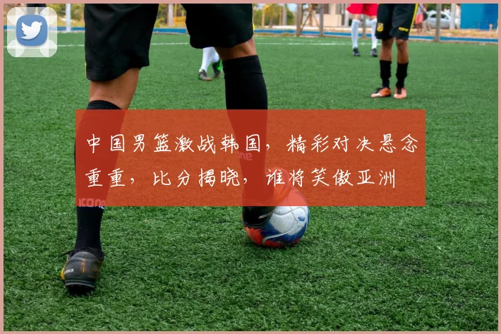 中国男篮激战韩国，精彩对决悬念重重，比分揭晓，谁将笑傲亚洲