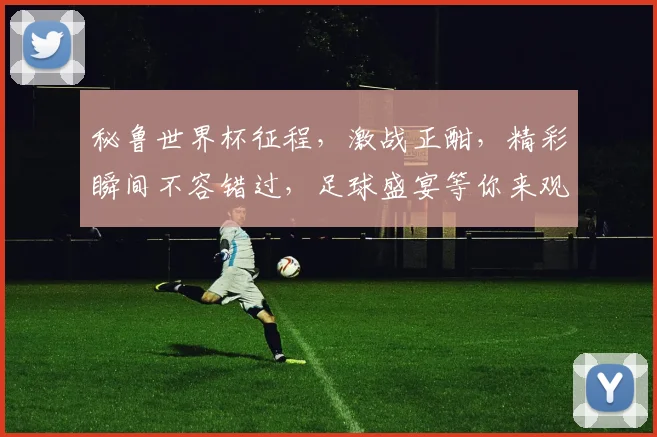 秘鲁世界杯征程，激战正酣，精彩瞬间不容错过，足球盛宴等你来观