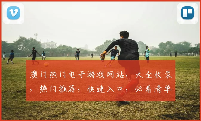 澳门热门电子游戏网站，大全收录，热门推荐，快速入口，必看清单